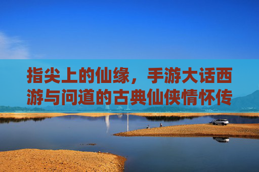 指尖上的仙缘，手游大话西游与问道的古典仙侠情怀传承，指尖上的仙缘，大话西游与问道的古典仙侠情怀传承