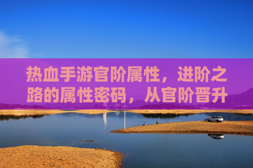 热血手游官阶属性,进阶之路的属性密码,从官阶晋升到实力飞跃的深度解析