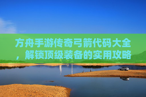 方舟手游传奇弓箭代码大全,解锁顶级装备的实用攻略,方舟手游传奇弓箭代码大全,解锁顶级装备的实用攻略