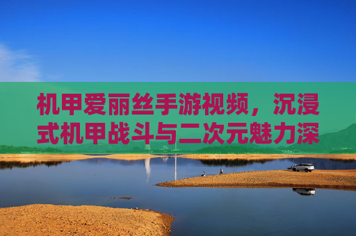 机甲爱丽丝手游视频，沉浸式机甲战斗与二次元魅力深度解析，机甲爱丽丝手游视频，沉浸式机甲战斗与二次元魅力深度解析