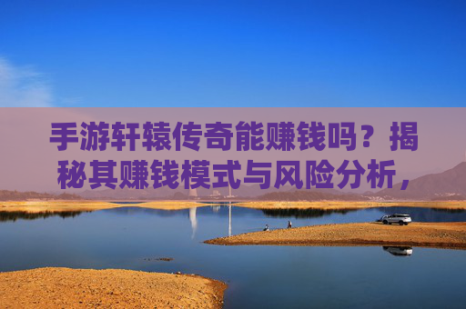 手游轩辕传奇能赚钱吗？揭秘其赚钱模式与风险分析，手游轩辕传奇能赚钱吗？揭秘其赚钱模式与风险分析