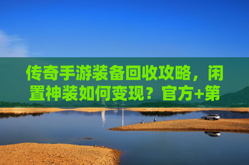 传奇手游装备回收攻略，闲置神装如何变现？官方+第三方渠道全解析，传奇手游装备回收攻略，闲置神装如何变现？官方+第三方渠道全解析