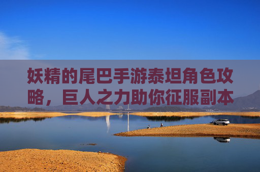 妖精的尾巴手游泰坦角色攻略,巨人之力助你征服副本的守护巨神,妖精的尾巴手游泰坦角色攻略,巨人之力助你征服副本的守护巨神