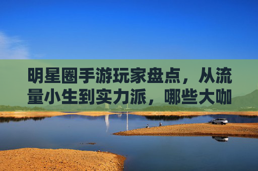 明星圈手游玩家盘点，从流量小生到实力派，哪些大咖是手游控？
