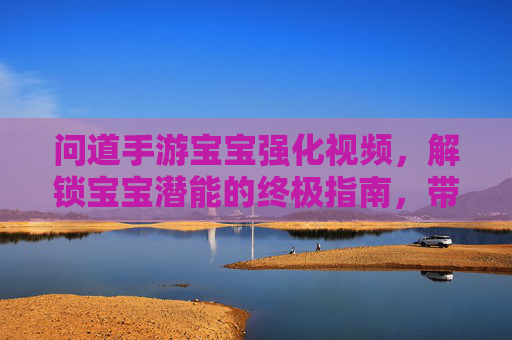 问道手游宝宝强化视频，解锁宝宝潜能的终极指南，带你见证成长奇迹！问道手游宝宝强化视频，解锁宝宝潜能的终极指南，见证成长奇迹！