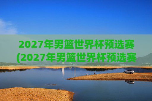 2027年男篮世界杯预选赛(2027年男篮世界杯预选赛)