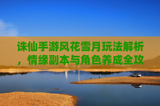 诛仙手游风花雪月玩法解析,情缘副本与角色养成全攻略