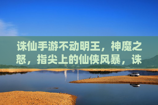 诛仙手游不动明王，神魔之怒，指尖上的仙侠风暴，诛仙手游不动明王，神魔之怒，指尖上的仙侠风暴
