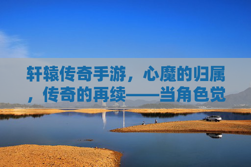 轩辕传奇手游，心魔的归属，传奇的再续——当角色觉醒，选择定义传奇，轩辕传奇手游，心魔的归属，传奇的再续——角色觉醒，选择定义传奇