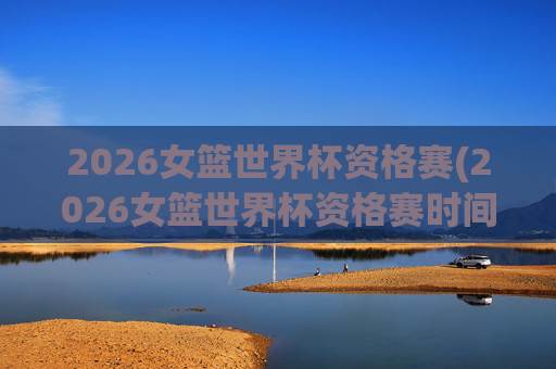 2026女篮世界杯资格赛(2026女篮世界杯资格赛时间)