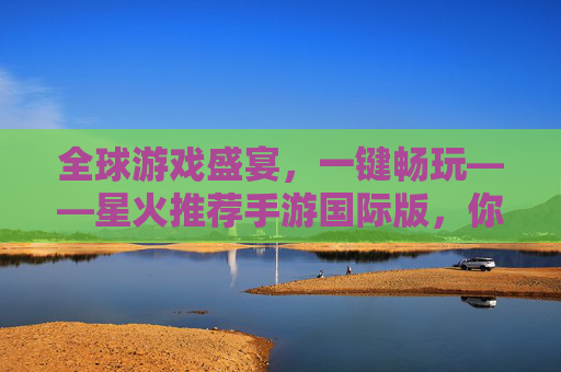 全球游戏盛宴,一键畅玩——星火推荐手游国际版,你的专属手游探索指南,全球游戏盛宴,一键畅玩——星火推荐手游国际版,你的专属手游探索指南