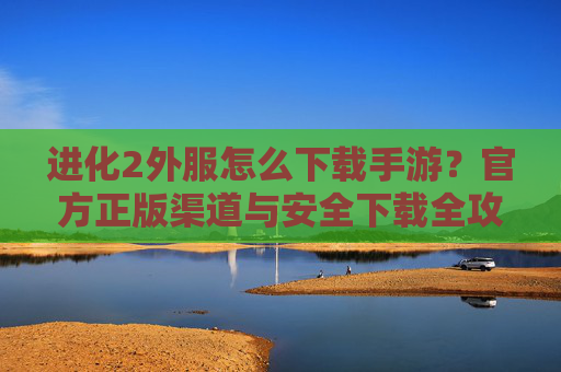 进化2外服怎么下载手游？官方正版渠道与安全下载全攻略，进化2外服怎么下载手游？官方正版渠道与安全下载全攻略
