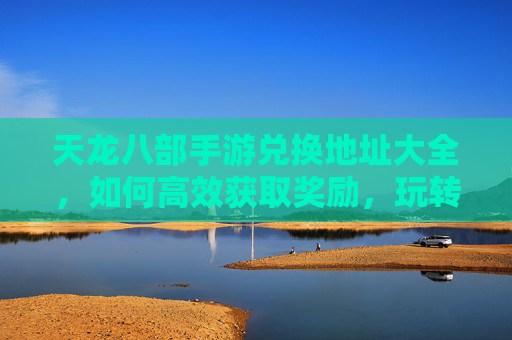 天龙八部手游兑换地址大全,如何高效获取奖励,玩转游戏新体验?天龙八部手游兑换地址大全,高效获取奖励,玩转游戏新体验?
