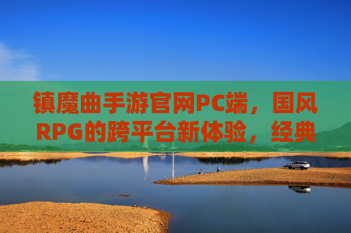镇魔曲手游官网PC端，国风RPG的跨平台新体验，经典IP的现代化升级