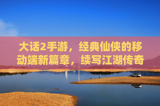 大话2手游，经典仙侠的移动端新篇章，续写江湖传奇的移动新体验