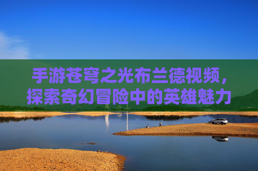 手游苍穹之光布兰德视频，探索奇幻冒险中的英雄魅力与视觉盛宴