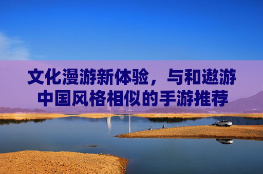 文化漫游新体验，与和遨游中国风格相似的手游推荐