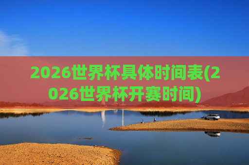2026世界杯具体时间表(2026世界杯开赛时间)