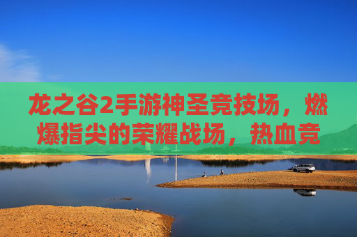 龙之谷2手游神圣竞技场，燃爆指尖的荣耀战场，热血竞技的终极舞台
