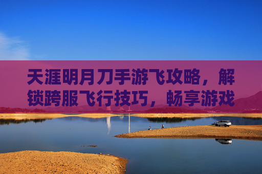 天涯明月刀手游飞攻略,解锁跨服飞行技巧,畅享游戏自由之旅