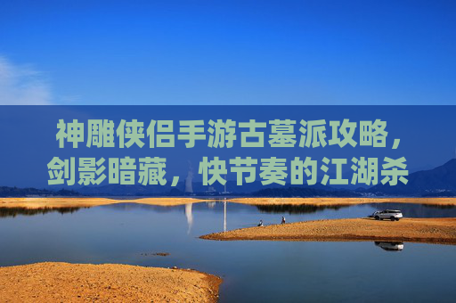 神雕侠侣手游古墓派攻略，剑影暗藏，快节奏的江湖杀伐之道，神雕侠侣手游古墓派攻略，剑影暗藏的快节奏江湖杀伐之道