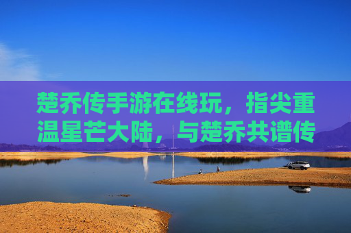 楚乔传手游在线玩，指尖重温星芒大陆，与楚乔共谱传奇篇章