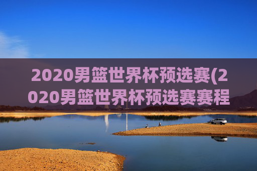 2020男篮世界杯预选赛(2020男篮世界杯预选赛赛程表)