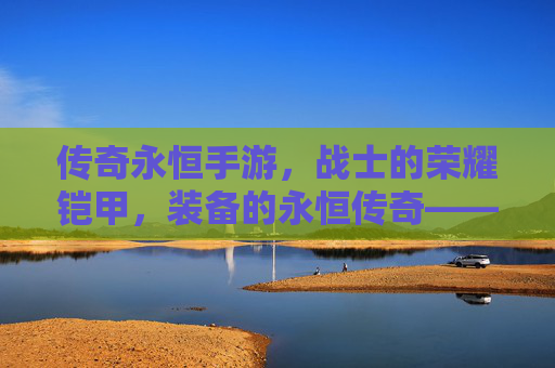 传奇永恒手游，战士的荣耀铠甲，装备的永恒传奇——论经典角色与顶级装备的传承与价值，传奇永恒手游，战士的荣耀铠甲，装备的永恒传奇——论经典角色与顶级装备的传承与价值