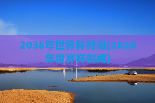 2036年世界杯时间(2026年世界杯时间)