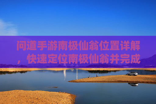 问道手游南极仙翁位置详解，快速定位南极仙翁并完成相关任务攻略，问道手游南极仙翁位置详解，快速定位与任务攻略