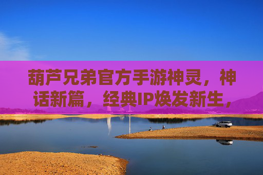 葫芦兄弟官方手游神灵，神话新篇，经典IP焕发新生，神灵养成与战斗，开启全新冒险