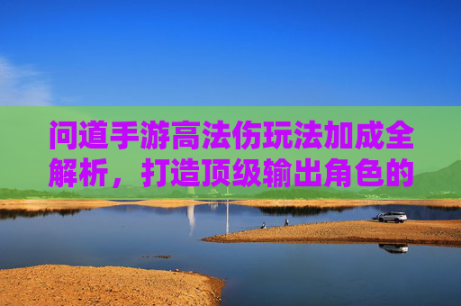 问道手游高法伤玩法加成全解析,打造顶级输出角色的核心策略,问道手游高法伤玩法加成全解析,打造顶级输出角色的核心策略