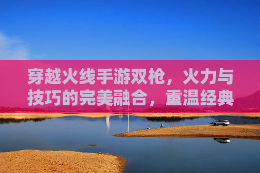 穿越火线手游双枪，火力与技巧的完美融合，重温经典射击的激情与魅力，穿越火线手游双枪，火力与技巧的完美融合，重温经典射击的激情与魅力