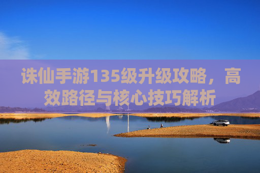 诛仙手游135级升级攻略，高效路径与核心技巧解析