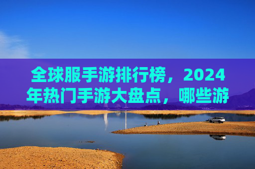 全球服手游排行榜,2024年热门手游大盘点,哪些游戏持续领跑市场?2024全球手游排行榜,热门游戏大盘点,哪些游戏持续领跑市场?