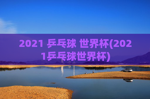 2021 乒乓球 世界杯(2021乒乓球世界杯)