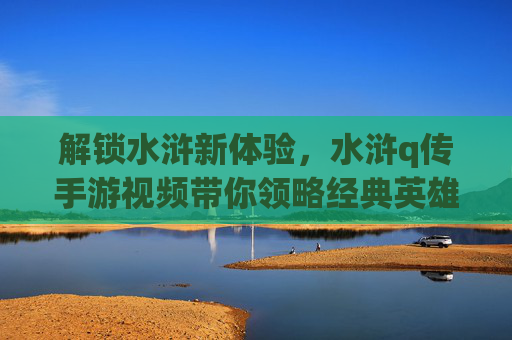 解锁水浒新体验，水浒q传手游视频带你领略经典英雄风采，解锁水浒新体验，水浒q传手游视频带你领略经典英雄风采