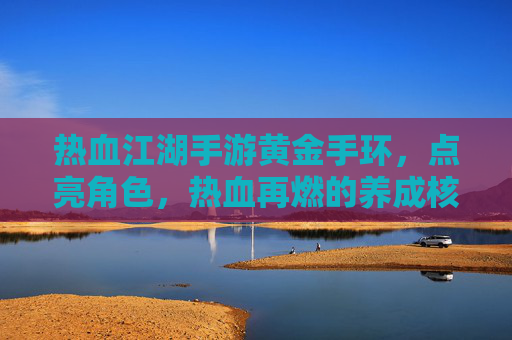 热血江湖手游黄金手环，点亮角色，热血再燃的养成核心，热血江湖手游黄金手环，点亮角色，热血再燃的养成核心