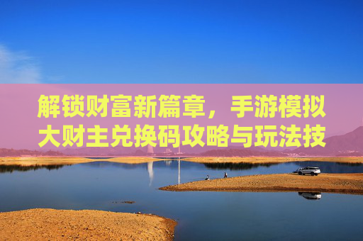 解锁财富新篇章,手游模拟大财主兑换码攻略与玩法技巧,解锁财富新篇章,手游模拟大财主兑换码攻略与玩法技巧