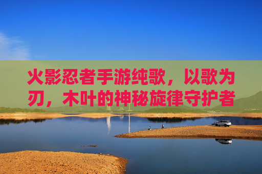火影忍者手游纯歌,以歌为刃,木叶的神秘旋律守护者,火影忍者手游纯歌,以歌为刃,木叶的神秘旋律守护者