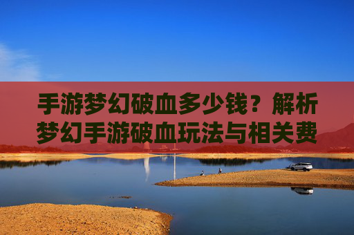 手游梦幻破血多少钱？解析梦幻手游破血玩法与相关费用指南，手游梦幻破血多少钱？解析梦幻手游破血玩法与相关费用指南