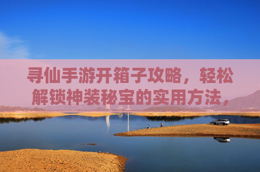寻仙手游开箱子攻略，轻松解锁神装秘宝的实用方法，寻仙手游开箱子攻略，轻松解锁神装秘宝的实用方法