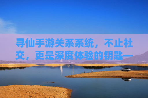 寻仙手游关系系统,不止社交,更是深度体验的钥匙——解析关系的作用与价值,寻仙手游关系系统,不止社交,更是深度体验的钥匙——解析其作用与价值