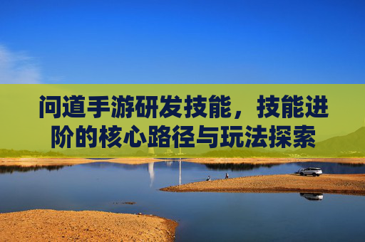 问道手游研发技能,技能进阶的核心路径与玩法探索