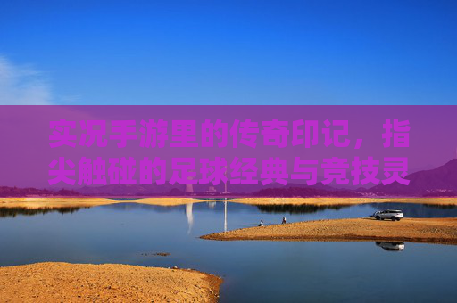 实况手游里的传奇印记，指尖触碰的足球经典与竞技灵魂，实况手游里的传奇印记，指尖触碰的足球经典与竞技灵魂