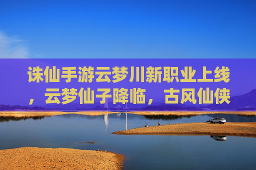 诛仙手游云梦川新职业上线,云梦仙子降临,古风仙侠再启新篇