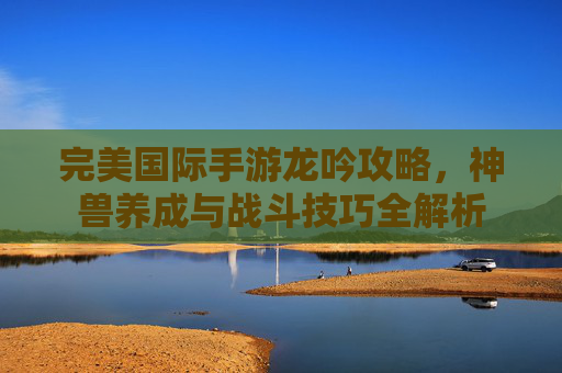 完美国际手游龙吟攻略，神兽养成与战斗技巧全解析