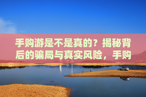 手购游是不是真的?揭秘背后的骗局与真实风险,手购游是不是真的?揭秘背后的骗局与真实风险
