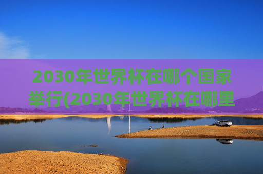 2030年世界杯在哪个国家举行(2030年世界杯在哪里举行)