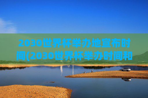 2030世界杯举办地宣布时间(2030世界杯举办时间和地点)